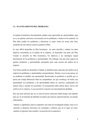 1.1. PLANTEAMIENTO DEL PROBLEMA



Los planes Económicos frecuentemente señalan como aprovechar las oportunidades, pero
en sí, no aportan soluciones convincentes de los problemas, o incluso no los analizan. Un
Plan debe resaltar los problemas y determinar la mejor forma de actuar ante ellos,
ayudando de esta manera a poner en práctica el Plan.

Es muy difícil desarrollar un Plan Económico sin antes describir y ordenar los datos
objetivos encontrados en el análisis de la empresa. Al desarrollar esta parte del Plan,
Cuando se describe un Plan Económico, los objetivos y las estrategias surgen
directamente de los problemas y oportunidades. Sin embargo, hay que estar seguros de
apuntar problemas y oportunidades apropiados para cada sección del análisis de la
empresa.

Una forma sencilla de desarrollar el trabajo es identificar para cada paso del análisis de la
empresa los problemas y oportunidades correspondientes. Muchas veces lo que parece ser
un problema es también una oportunidad. Resolviendo un problema es posible que se
posea una ventaja diferencial sobre los competidores, los que constituye, de hecho, una
oportunidad. Los problemas y las oportunidades deben ser concisos, explicándoos de
manera clara y sencilla sin mezclarlos. El razonamiento debe utilizar datos, claves del
análisis de la empresa, lo que permitirá soportar una documentación detallada.

Hay que tener presente que no se trata de buscar soluciones habrá tiempo más adelante
para eso. Es el momento de delimitar los puntos que merecen especial atención, sin intentar
solucionarlos.

Además es significativo para la cooperativa este tema de investigación porque como en el
marcado es dinámico desconoce las estrategias y políticas que en el rigen así como
también el segmento más rentable y la posición de la cooperativa



                                                                                            2
 