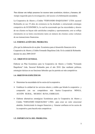 Para efectuar este trabajo poseemos los recursos tanto económicos, técnicos y humanos, del
tiempo requerido para la investigación y del acceso a la Información secundaria.

La Cooperativa de Ahorro y Crédito "FERNANDO DAQUILEMA" LTDA sucursal
Riobamba en sus 19 años de existencia no ha diseñado o estructurado estrategia
competitiva de ECONÓMICA, lo cual ha ocasionado que las necesidades y deseos
de sus clientes no hayan sido satisfechas completa y oportunamente; esto se refleja
claramente en su lento crecimiento tanto en número de clientes como volumen
de sus transacciones financieras.

1.2. FORMULACIÓN DEL PROBLEMA

¿Por qué la elaboración de un plan Económico para el desarrollo financiero de la
Cooperativa de Ahorro y Crédito Fernando Daquilema Ltda. En la ciudad de Riobamba
durante los años 2009-2010?

1.3. OBJETIVO GENERAL

Elaborar un Plan Económico para la Cooperativa de Ahorro y Crédito "Fernando
Daquilema" Ltda. Sucursal Riobamba para el año 2010. Que mediante políticas,
estrategias tácticas en sus funciones laborales que les permita ser más competitivos

1.4. OBJETIVOS ESPECÍFICOS


 Determinar las necesidades de los socios de la cooperativa

 Establecer la calidad de los servicios ahorro y crédito que brinda la cooperativa y
   compararlo     con    sus   competidores     más    fuertes: Cooperativas     MINGA,
   ACCIÓN RURAL, MUSHUC RUNA, CHIBULEO.

 Elaborar alternativas estratégicas Económicas para la Cooperativa de Ahorro y
   Crédito "FERNANDO DAQUILEMA" LTDA                    para crear un valor emocional
   añadido, fortaleciendo la imagen financiera y Generar confianza en los socios de
   la cooperativa; para hacerla más competitivas




1.5. IMPORTANCIA DEL PROBLEMA

                                                                                         3
 