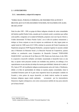 2. 1 ANTECEDENTES

    2.1.1. Antecedentes y origen de la empresa


"NOBLE RAZA. PURUHA E INDÍGENA, DE INSURRECTOS ALTIVOS Y
BRAVOS, QUE Sí UN DÍA RUGIMOS VENCIDOS, NO NACIMOS CON ALMA
DE ESCLAVOS"


Entre los años 1985 - 1989, un grupo de líderes indígenas oriundos de varias comunidades
del histórico pueblo Puruha Cacha, cansados por la exclusión social y económica que sufrían
como pueblo y emigrantes en la ciudad de Riobamba, proponen crear una Caja de Ahorro y
Crédito denominado "El Banco Puruha Cacha", con el afán de ayudarse mutuamente y
trabajar en forma conjunta en aras de mejorar sus condiciones de vida; logran juntar un
capital inicial de 3.000 sucres (0,12 USD), solicitan la accesoria del Fondo Ecuatoriano de
Populorium progressio FEPP Regional Riobamba y proponen legalizar la naciente entidad
ante el Ministerio de Bienestar Social y la Dirección Nacional de Cooperativas, quienes
ratifican su constitución como Cooperativa de Desarrollo Comunal "FERNANDO
DAQUILEMA", con fecha del 26 de Marzo de 1990. Desde esta fecha hasta el año 2003,
la cooperativa desarrolló múltiples actividades encaminadas al desarrollo local, en esta
fase, se ejecuta varios proyectos sociales con resultados muy positivos, sin embargo, el no
especializarnos en una sola área de trabajo fue nuestra gran debilidad; Además de lo citado, el
90 y hasta el 95% de la población indígena económicamente activa de Cacha y Chimborazo,
debido a la falta de oportunidades de trabajo en nuestras propias comunidades, hasta la
actualidad formamos parte de la gran masa migratoria hacia las principales ciudades de
Ecuador y otros países de mayor desarrollo, en donde todavía muchos de nuestros
hermanos indígenas siguen siendo explotados                severamente   por los intermediarios
financieros ilegales (chulqueros), esto como consecuencia también de muy poca atención
por la banca formal1.




1
    Autor: PASTOR: Pedro Valdez
    Fuente: cooperativa de Ahorro y Crédito “Fernando Daquilema” Ltda.

                                                                                             5
 
