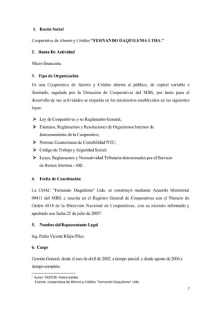 1. Razón Social

Cooperativa de Ahorro y Crédito "FERNANDO DAQUILEMA LTDA."

2. Rama De Actividad

Micro financiera.

3. Tipo de Organización
Es una Cooperativa de Ahorro y Crédito abierta al público, de capital variable e
ilimitado, regulada por la Dirección de Cooperativas del MBS, por tanto para el
desarrollo de sus actividades se respalda en los parámetros establecidos en las siguientes
leyes:

     Ley de Cooperativas y su Reglamento General;
     Estatutos, Reglamentos y Resoluciones de Organismos Internos de
       funcionamiento de la Cooperativa;
     Normas Ecuatorianas de Contabilidad NEC;
     Código de Trabajo y Seguridad Social;
     Leyes, Reglamentos y Normatividad Tributaria determinados por el Servicio
       de Rentas Internas - SRI.


4.     Fecha de Constitución

La COAC "Fernando Daquilema" Ltda. se constituyó mediante Acuerdo Ministerial
00411 del MBS, e inscrita en el Registro General de Cooperativas con el Número de
Orden 4838 de la Dirección Nacional de Cooperativas, con su estatuto reformado y
aprobado con fecha 25 de julio de 20052.

5.     Nombre del Representante Legal

Ing. Pedro Vicente Khipo Pilco

6. Cargo

Gerente General, desde el mes de abril de 2002, a tiempo parcial, y desde agosto de 2006 a
tiempo completo.

2
    Autor: PASTOR: Pedro Valdez
    Fuente: cooperativa de Ahorro y Crédito “Fernando Daquilema” Ltda.
                                                                                             7
 