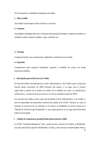En la Cooperativa se identificó 4 productos de crédito:

1. Micro crédito

Actividades microempresa ríales comercio y servicios

2. Consumo

Necesidades inmediatas del socio, nivelación del presupuesto familiar, compra de muebles y/o
artefactos, salud, vestuario, estudios, viajes, vehículos, etc.




3. Vivienda

Compra de terreno, casa, construcción, ampliación y refacción de la vivienda.

4. Especiales

Complemento para negocios inmediatos, urgentes y rentables de socios con buena
trayectoria crediticia


 Descripción general del Área de Crédito

El Área de Crédito está liderada por el Jefe Administrativo y de Crédito, quien ocupa esta
función desde noviembre de 2006 (creación del cargo), a su cargo esta el control,
supervisión y gestión de la cartera de crédito de la entidad; así como, la clasificación,
calificación y constitución de provisiones en forma semestral (a partir de 2007).

Los Asesores de Crédito, tienen como jefe inmediato al Jefe Administrativo y de Crédito, y
son los responsables de desarrollar el proceso de crédito de la COAC. Durante la visita se
constato la existencia de un cobrador en la oficina en Riobamba, el cual no consta en el
"Manual de Funciones para Empleados", y que según gerencia es un cargo provisional para
reducir la morosidad.


 Análisis de competencia, productividad del personal de crédito

La COAC "Femando Daquilema" Ltda., cuenta con dos Asesores de Crédito, en Riobamba,
uno para cada oficina operativa (Riobamba y Cacha), y dos Asesores en Quito (Quito Norte y
                                                                                         11
 