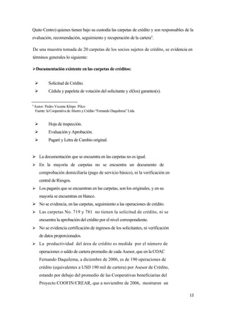 Quito Centro) quienes tienen bajo su custodia las carpetas de crédito y son responsables de la
evaluación, recomendación, seguimiento y recuperación de la cartera4.

De una muestra tomada de 20 carpetas de los socios sujetos de crédito, se evidencia en
términos generales lo siguiente:

Documentación existente en las carpetas de créditos:


            Solicitud de Crédito.
            Cédula y papeleta de votación del solicitante y el(los) garantes(s).


4
    Autor: Pedro Vicente Khipo Pilco
    Fuente: la Cooperativa de Ahorro y Crédito “Fernando Daquilema” Ltda.


            Hoja de inspección.
            Evaluación y Aprobación.
            Pagaré y Letra de Cambio original.


 La documentación que se encuentra en las carpetas no es igual.
 En la mayoría de carpetas no se encuentra un documento de
        comprobación domiciliaría (pago de servicio básico), ni la verificación en
        central de Riesgos.
 Los pagarés que se encuentran en las carpetas, son los originales, y en su
        mayoría se encuentran en blanco.
 No se evidencia, en las carpetas, seguimiento a las operaciones de crédito.
 Las carpetas No. 719 y 781 no tienen la solicitud de crédito, ni se
        encuentra la aprobación del crédito por el nivel correspondiente.
 No se evidencia certificación de ingresos de los solicitantes, ni verificación
        de datos proporcionados.
 La productividad del área de crédito es medida por el número de
        operaciones o saldo de cartera promedio de cada Asesor, que en la COAC
        Fernando Daquilema, a diciembre de 2006, es de 190 operaciones de
        crédito (equivalentes a USD 190 mil de cartera) por Asesor de Crédito,
        estando por debajo del promedio de las Cooperativas beneficiarías del
        Proyecto COOFIN/CREAR, que a noviembre de 2006, mostraron un

                                                                                           12
 
