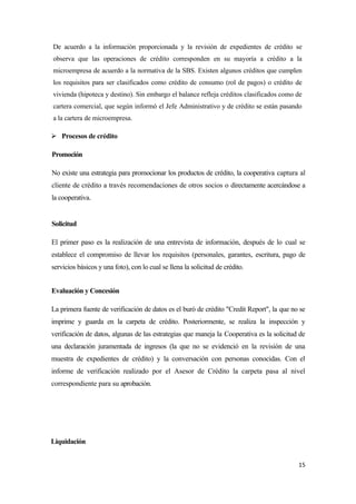 De acuerdo a la información proporcionada y la revisión de expedientes de crédito se
observa que las operaciones de crédito corresponden en su mayoría a crédito a la
microempresa de acuerdo a la normativa de la SBS. Existen algunos créditos que cumplen
los requisitos para ser clasificados como crédito de consumo (rol de pagos) o crédito de
vivienda (hipoteca y destino). Sin embargo el balance refleja créditos clasificados como de
cartera comercial, que según informó el Jefe Administrativo y de crédito se están pasando
a la cartera de microempresa.

 Procesos de crédito

Promoción

No existe una estrategia para promocionar los productos de crédito, la cooperativa captura al
cliente de crédito a través recomendaciones de otros socios o directamente acercándose a
la cooperativa.


Solicitud

El primer paso es la realización de una entrevista de información, después de lo cual se
establece el compromiso de llevar los requisitos (personales, garantes, escritura, pago de
servicios básicos y una foto), con lo cual se llena la solicitud de crédito.


Evaluación y Concesión

La primera fuente de verificación de datos es el buró de crédito "Credit Report", la que no se
imprime y guarda en la carpeta de crédito. Posteriormente, se realiza la inspección y
verificación de datos, algunas de las estrategias que maneja la Cooperativa es la solicitud de
una declaración juramentada de ingresos (la que no se evidenció en la revisión de una
muestra de expedientes de crédito) y la conversación con personas conocidas. Con el
informe de verificación realizado por el Asesor de Crédito la carpeta pasa al nivel
correspondiente para su aprobación.




Liquidación


                                                                                           15
 
