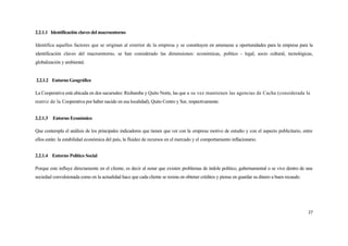 2.2.1.1 Identificación claves del macroentorno

Identifica aquellos factores que se originan al exterior de la empresa y se constituyen en amenazas u oportunidades para la empresa para la
identificación claves del macroentorno, se han considerado las dimensiones: económicas, político - legal, socio cultural, tecnológicas,
globalización y ambiental.


2.2.1.2 Entorno Geográfico

La Cooperativa está ubicada en dos sucursales: Riobamba y Quito Norte, las que a su vez mantienen las agencias de Cacha (considerada la
matriz de la Cooperativa por haber nacido en esa localidad), Quito Centro y Sur, respectivamente.


2.2.1.3 Entorno Económico

Que contempla el análisis de los principales indicadores que tienen que ver con la empresa motivo de estudio y con el aspecto publicitario, entre
ellos están: la estabilidad económica del país, la fluidez de recursos en el mercado y el comportamiento inflacionario.


2.2.1.4 Entorno Político Social

Porque este influye directamente en el cliente, es decir al notar que existen problemas de índole político, gubernamental o se vive dentro de una
sociedad convulsionada como en la actualidad hace que cada cliente se resista en obtener créditos y piense en guardar su dinero a buen recaudo.




                                                                                                                                                  27
 