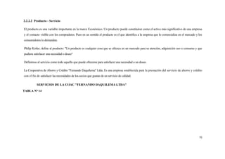 2.2.2.2 Producto - Servicio

El producto es una variable importante en la marco Económico. Un producto puede constituirse como el activo más significativo de una empresa
y el contacto visible con los compradores. Pues en un sentido el producto es el que identifica a la empresa que lo comercializa en el mercado y los
consumidores lo demandan.

Philip Kotler, define al producto: "Un producto es cualquier cosa que se ofrezca en un mercado para su atención, adquisición uso o consumo y que
pudiera satisfacer una necesidad o deseo"

Definimos al servicio como todo aquello que puede ofrecerse para satisfacer una necesidad o un deseo.

La Cooperativa de Ahorro y Crédito "Fernando Daquilema" Ltda. Es una empresa establecida para la prestación del servicio de ahorro y crédito
con el fin de satisfacer las necesidades de los socios que gustan de un servicio de calidad.

          SERVICIOS DE LA COAC "FERNANDO DAQUILEMA LTDA"
TABLA Nº 14




                                                                                                                                                31
 