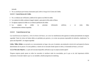 mercado.
 No se constituyen provisiones (mensuales) para cubrir el riesgo de la Cartera de Crédito.
2.2.2.3.2 Control Interno de Crédito

 No se evidencia una verificación y análisis de los sujetos en un Buró de crédito.
 Las carpetas de crédito contienen el pagaré original, y gran parte de ellos están en blanco.
 En algunas carpetas de crédito no se evidencia aprobación del crédito.
 Las          carpetas       de        crédito       no       presentan        información      uniforme,   y       en       varias     faltas
    documentaciones mínimas requeridas.


2.2.2.3.3    Control Interno de Caja

Las transferencias de depósito y retiro de dinero del banco, así como las transferencias entre agencias se realizan personalmente sin ninguna
seguridad. Todos los retiros de fondos deben ser aprobados por gerencia, y no existe una persona responsable de realizarlos, simplemente "va
quien esté disponible", sin ninguna seguridad.

LeRoy Miller, Define: un mercado no es necesariamente un lugar, sino, por el contrario, una institución a través de la cual operan las fuerzas
determinantes de los precios. En otras palabras, es dentro de los mercados donde operan la oferta y la demanda de bienes y servicios5.

2.2.2.4 Mercado Objetivo.- es parte del mercado disponible calificado al que la empresa decide aspirar6.

Ninguna empresa puede operar en todos los mercados ni satisfacer todas las necesidades, por lo que es de vital importancia definir
claramente el mercado objetivo que va a ser atendido y diseñar programas de marketing.


                                                                                                                                            33
 