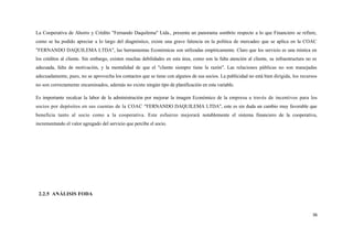 La Cooperativa de Ahorro y Crédito "Fernando Daquilema" Ltda., presenta un panorama sombrío respecto a lo que Financiero se refiere,
como se ha podido apreciar a lo largo del diagnóstico, existe una grave falencia en la política de mercadeo que se aplica en la COAC
"FERNANDO DAQUILEMA LTDA", las herramientas Económicas son utilizadas empíricamente. Claro que los servicio es una mística en
los créditos al cliente. Sin embargo, existen muchas debilidades en esta área, como son la falta atención al cliente, su infraestructura no es
adecuada, falta de motivación, y la mentalidad de que el "cliente siempre tiene la razón". Las relaciones públicas no son manejadas
adecuadamente, pues, no se aprovecha los contactos que se tiene con algunos de sus socios. La publicidad no está bien dirigida, los recursos
no son correctamente encaminados, además no existe ningún tipo de planificación en esta variable.

Es importante recalcar la labor de la administración por mejorar la imagen Económico de la empresa a través de incentivos para los
socios por depósitos en sus cuentas de la COAC "FERNANDO DAQUILEMA LTDA", este es sin duda un cambio muy favorable que
beneficia tanto al socio como a la cooperativa. Este esfuerzo mejorará notablemente el sistema financiero de la cooperativa,
incrementando el valor agregado del servicio que percibe el socio.




 2.2.5 ANÁLISIS FODA



                                                                                                                                            36
 