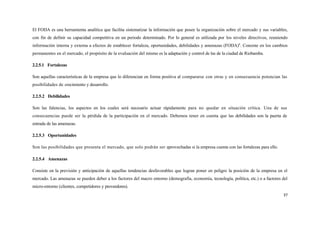 El FODA es una herramienta analítica que facilita sistematizar la información que posee la organización sobre el mercado y sus variables,
con fin de definir su capacidad competitiva en un periodo determinado. Por lo general es utilizada por los niveles directivos, reuniendo
información interna y externa a efectos de establecer fortaleza, oportunidades, debilidades y amenazas (FODA)8. Consiste en los cambios
permanentes en el mercado, el propósito de la evaluación del mismo es la adaptación y control de las de la ciudad de Riobamba.

2.2.5.1 Fortalezas

Son aquellas características de la empresa que lo diferencian en forma positiva al compararse con otras y en consecuencia potencian las
posibilidades de crecimiento y desarrollo.

2.2.5.2 Debilidades

Son las falencias, los aspectos en los cuales será necesario actuar rápidamente para no quedar en situación crítica. Una de sus
consecuencias puede ser la pérdida de la participación en el mercado. Debemos tener en cuenta que las debilidades son la puerta de
entrada de las amenazas.

2.2.5.3 Oportunidades

Son las posibilidades que presenta el mercado, que solo podrán ser aprovechadas si la empresa cuenta con las fortalezas para ello.

2.2.5.4 Amenazas

Consiste en la previsión y anticipación de aquellas tendencias desfavorables que logran poner en peligro la posición de la empresa en el
mercado. Las amenazas se pueden deber a los factores del macro entorno (demografía, economía, tecnología, política, etc.) o a factores del
micro-entorno (clientes, competidores y proveedores).
                                                                                                                                       37
 