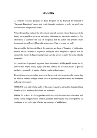 SUMMARY


A complete economic program has been designed for the financial development at
“Fernando Daquilema” saving and credit financial institution in order to satisfy our
current clients and probable clients

We used researching methods that allowed us to establish a correct external diagnose, with the
inquiry it was possible to get factual and prompt information, we also carried out direct or field
observation to determine the level of acceptance that the current and probable clients
demonstrate, also different bibliographic sources were. Used to increase our study.

Our proposal for the Economic Plan is five strategies: new forms of financings of credits, other
financial services, incentive to the partners, training for micro entrepreneur, improves from the
service to the client, with the purpose of giving to know the services of quality that he/she offers the
cooperative.

As a result from the proposals suggested for the institution, it will be possible to increase the
approval that people already express and then continue the evolution process to provide
satisfactory services by its quality, efficiency, safety and acceptance.

The application of each one of the strategies in the economic plan is recommended because they
are based on financial strategies so that it will be possible to get loyal clients and accomplish
leadership in the market.

MISSION: It is an entity of total quality of the system cooperative native of the Ecuador offering
financial services with focus pluricultural and multiethnic.

VISION: To be leader in offering products and solitary and alternative financial services, with
cultural identity and personalized attention, constantly improving the level of our partners' life
constituting us in a model entity of action and instrument of social change.




                                                                                                      v
 