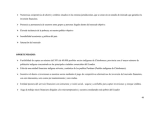  Numerosas cooperativas de ahorro y créditos situados en las mismas jurisdicciones, que se crean sin un estudio de mercado que garantice la
   inversión financiera.

 Presencia y permanencia de usureros entre grupos y personas ilegales dentro del mercado objetivo.

 Elevada incidencia de la pobreza, en nuestra publico objetivo

 Inestabilidad económica y política del país.

 Saturación del mercado




OPORTUNIDADES

 Factibilidad de captar un mínimo del 50% de 40.000 posibles socios indígenas de Chimborazo, provincia con el mayor número de
   población indígena concentrada en las principales ciudades comerciales del Ecuador.
 Falta de una entidad financiera indígena solvente y auténtica de los pueblos Puruhaes (Pueblos indígenas de Chimborazo).

 Incentivo al ahorro e inversiones a nuestros socios mediante el pago de competitivas alternativas de inversión del mercado financiero,
   con cero descuentos, cero costos por mantenimiento y cero multas.

 Entidad pionera del servicio financiero con estructura y visión social, segura y confiable para captar inversiones y otorgar créditos.

 Auge de trabajo micro financiero dirigidos a los microempresarios y sectores considerados más pobres del Ecuador


                                                                                                                                           40
 