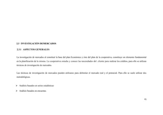 2.3 INVESTIGACIÓN DEMERCADOS

 2.3.1 ASPECTOS GENERALES


La investigación de mercados al constituir la base del plan Económico y éste del plan de la cooperativa, constituye un elemento fundamental
en la planificación de la misma. La cooperativa estudia y conoce las necesidades del cliente para realizar los créditos, para ello se utilizan
técnicas de investigación de mercados.


Las técnicas de investigación de mercados pueden utilizarse para delimitar el mercado real y el potencial. Para ello se suele utilizar dos
metodológicas.


 Análisis basados en series estadísticas

 Análisis basados en encuestas.


                                                                                                                                           41
 