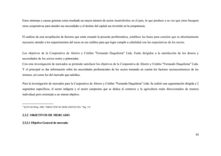 Estos síntomas y causas generan como resultado un mayor número de socios insatisfechos en el país, lo que produce a su vez que estos busquen
otras cooperativas para atender sus necesidades y el destino del capital sea invertido en la competencia.


El análisis de esta recopilación de factores que están creando la presente problemática, establece las bases para concluir que es absolutamente
necesario atender a los requerimientos del socio en sus créditos para que logre cumplir a cabalidad con las expectativas de los socios.


Los objetivos de la Cooperativa de Ahorro y Crédito "Fernando Daquilema" Ltda. Están dirigidos a la satisfacción de los deseos y
necesidades de los socios reales y potenciales.
Con esta investigación de mercados se pretende satisfacer los objetivos de la Cooperativa de Ahorro y Crédito "Fernando Daquilema" Ltda.
Y el principal es dar información sobre las necesidades preferenciales de los socios tomando en cuenta los factores socioeconómicos de los
mismos, así como los del mercado que satisface.

Para la investigación de mercados para la Cooperativa de Ahorro y Crédito "Femando Daquilema" Ltda. Se realizó una segmentación dirigida a 2
segmentos específicos, el sector indígena y el sector campesino que se dedica al comercio y la agricultura están direccionados de manera
individual pero orientada a un mismo objetivo.


10
     KOTLER Philip, 2000, "DIRECCIÓN DE MERCADOTECNIA " Pág. 119


2.3.2 OBJETIVOS DE MERCADO

2.3.2.1 Objetivo General de mercado


                                                                                                                                            43
 
