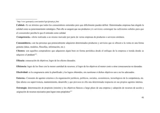 11
 http://vwv.gestiopol¡s.com/canales5/ger/glosam¡n¡.htm
Calidad.- Es un término que todos los consumidores entienden pero que difícilmente pueden definir. Determinadas empresas han elegido la
calidad como su posicionamiento estratégico. Para ello se asegura que sus productos y/o servicios contengan las suficientes señales para que
el consumidor perciba lo que él entiende como calidad.
Competencia.- oferta realizada a un mismo mercado por parte de varias empresas de productos o servicios similares.

Consumidores.- son las personas que potencialmente adquieren determinados productos y servicios que se ofrecen a la venta en una forma
gratuita (ideas, modelos, filosofías, información, etc.).
Clientes: son aquellos compradores que adquieren algún bien en forma periódica desde el enfoque de la empresa o tienda donde se
adquiere el producto"12.

Eficacia: consecución de objetivos; logro de los efectos deseados.

Eficiencia: logro de los fines con la menor cantidad de recursos; el logro de los objetivos al menor costo u otras consecuencias no deseadas.

Efectividad: es la congruencia entre lo planificado y los logros obtenidos, sin cuestionar si dichos objetivos son o no los adecuados.

Entorno.- Consunto de agentes externos a la organización jurídicos, políticos, sociales, económicos, tecnológicos de la competencia, etc.
Que afecta a su supervivencia, mantenimiento, desarrollo y que provoca en ella una determinada respuesta en sus propios agentes internos.

Estrategia: determinación de propósito (misión) y los objetivos básicos a largo plazo de una empresa y adopción de recursos de acción y
asignación de recursos necesarios para lograr estos propósitos"13

                                                                                                                                            45
 