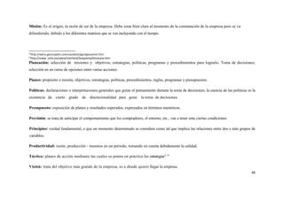 Misión: Es el origen, la razón de ser de la empresa. Debe estar bien clara al momento de la constatación de la empresa pero se va
difundiendo, debido a los diferentes matrices que se ven incluyendo con el tiempo.



12
     http://wwv.gest¡opolis.com/canales5/ger/glosamini.htm
13
     http://vvww. uclm.es/users/mrichard/2esquema/eticacons.htm
Planeación: selección de misiones y objetivos, estrategias, políticas, programas y procedimientos para lograrlo. Toma de decisiones;
selección en un curso de opciones entre varias acciones.

Planes: propósito o misión, objetivos, estrategias, políticas, procedimientos, reglas, programas y presupuestos.

Políticas: declaraciones o interpretaciones generales que guían el pensamiento durante la toma de decisiones; la esencia de las políticas es la
existencia de cierto grado de discrecionalidad para guiar la toma de decisiones.

Presupuesto: exposición de planes y resultados esperados, expresados en términos numéricos.

Previsión: se trata de anticipar el comportamiento que los compradores, el entorno, etc., van a tener ente ciertas condiciones.

Principios: verdad fundamental, o que un momento determinado se considera como tal que implica las relaciones entre dos o más grupos de
variables.

Productividad: razón, producción - insumos en un periodo, tomando en cuenta debidamente la calidad.

Táctica: planes de acción mediante las cuales se ponen en práctica las estrategias".14

Visión: trata del objetivo más grande de la empresa, es a dónde quiere llegar la empresa.
                                                                                                                                            46
 