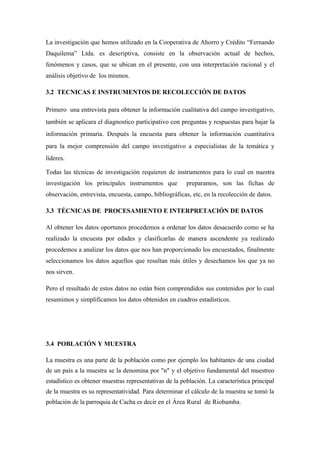 La investigación que hemos utilizado en la Cooperativa de Ahorro y Crédito “Fernando
Daquilema” Ltda. es descriptiva, consiste en la observación actual de hechos,
fenómenos y casos, que se ubican en el presente, con una interpretación racional y el
análisis objetivo de los mismos.

3.2 TECNICAS E INSTRUMENTOS DE RECOLECCIÓN DE DATOS

Primero una entrevista para obtener la información cualitativa del campo investigativo,
también se aplicara el diagnostico participativo con preguntas y respuestas para bajar la
información primaria. Después la encuesta para obtener la información cuantitativa
para la mejor comprensión del campo investigativo a especialistas de la temática y
líderes.

Todas las técnicas de investigación requieren de instrumentos para lo cual en nuestra
investigación los principales instrumentos que          preparamos, son las fichas de
observación, entrevista, encuesta, campo, bibliográficas, etc, en la recolección de datos.

3.3 TÉCNICAS DE PROCESAMIENTO E INTERPRETACIÓN DE DATOS

Al obtener los datos oportunos procedemos a ordenar los datos desacuerdo como se ha
realizado la encuesta por edades y clasificarlas de manera ascendente ya realizado
procedemos a analizar los datos que nos han proporcionado los encuestados, finalmente
seleccionamos los datos aquellos que resultan más útiles y desechamos los que ya no
nos sirven.

Pero el resultado de estos datos no están bien comprendidos sus contenidos por lo cual
resumimos y simplificamos los datos obtenidos en cuadros estadísticos.




3.4 POBLACIÓN Y MUESTRA

La muestra es una parte de la población como por ejemplo los habitantes de una ciudad
de un país a la muestra se la denomina por "n" y el objetivo fundamental del muestreo
estadístico es obtener muestras representativas de la población. La característica principal
de la muestra es su representatividad. Para determinar el cálculo de la muestra se tomó la
población de la parroquia de Cacha es decir en el Área Rural de Riobamba.
 