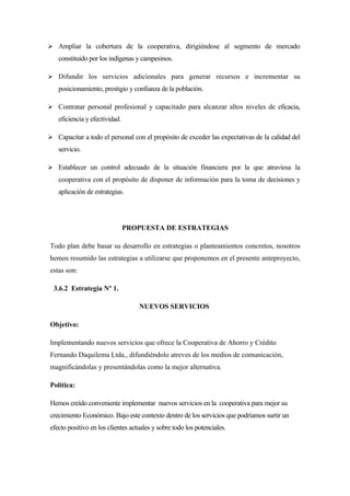  Ampliar la cobertura de la cooperativa, dirigiéndose al segmento de mercado
   constituido por los indígenas y campesinos.

 Difundir los servicios adicionales para generar recursos e incrementar su
   posicionamiento, prestigio y confianza de la población.

 Contratar personal profesional y capacitado para alcanzar altos niveles de eficacia,
   eficiencia y efectividad.

 Capacitar a todo el personal con el propósito de exceder las expectativas de la calidad del
   servicio.

 Establecer un control adecuado de la situación financiera por la que atraviesa la
   cooperativa con el propósito de disponer de información para la toma de decisiones y
   aplicación de estrategias.




                               PROPUESTA DE ESTRATEGIAS

Todo plan debe basar su desarrollo en estrategias o planteamientos concretos, nosotros
hemos resumido las estrategias a utilizarse que proponemos en el presente anteproyecto,
estas son:

  3.6.2 Estrategia Nº 1.

                                   NUEVOS SERVICIOS

Objetivo:

Implementando nuevos servicios que ofrece la Cooperativa de Ahorro y Crédito
Fernando Daquilema Ltda., difundiéndolo atreves de los medios de comunicación,
magnificándolas y presentándolas como la mejor alternativa.

Política:

Hemos creído conveniente implementar nuevos servicios en la cooperativa para mejor su
crecimiento Económico. Bajo este contexto dentro de los servicios que podríamos surtir un
efecto positivo en los clientes actuales y sobre todo los potenciales.
 
