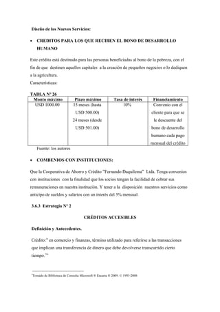 Diseño de los Nuevos Servicios:

•     CREDITOS PARA LOS QUE RECIBEN EL BONO DE DESARROLLO
      HUMANO

Este crédito está destinado para las personas beneficiadas al bono de la pobreza, con el
fin de que destinen aquellos capitales a la creación de pequeños negocios o lo dediquen
a la agricultura.
Características:

TABLA Nº 26
 Monto máximo                   Plazo máximo               Tasa de interés      Financiamiento
  USD 1000.00                  15 meses (hasta                 10%              Convenio con el
                                 USD 500.00)                                   cliente para que se
                               24 meses (desde                                  le descuente del
                                 USD 501.00)                                   bono de desarrollo
                                                                               humano cada pago
                                                                               mensual del crédito
      Fuente: los autores

•     COMBENIOS CON INSTITUCIONES:

Que la Cooperativa de Ahorro y Crédito ”Fernando Daquilema” Ltda. Tenga convenios
con instituciones con la finalidad que los socios tengan la facilidad de cobrar sus
remuneraciones en nuestra institución. Y tener a la disposición nuestros servicios como
anticipo de sueldos y salarios con un interés del 5% mensual.

3.6.3 Estrategia Nº 2

                                       CRÉDITOS ACCESIBLES

Definición y Antecedentes.

Crédito:” en comercio y finanzas, término utilizado para referirse a las transacciones
que implican una transferencia de dinero que debe devolverse transcurrido cierto
tiempo.7”



7
    Tomado de Biblioteca de Consulta Microsoft ® Encarta ® 2009. © 1993-2008
 