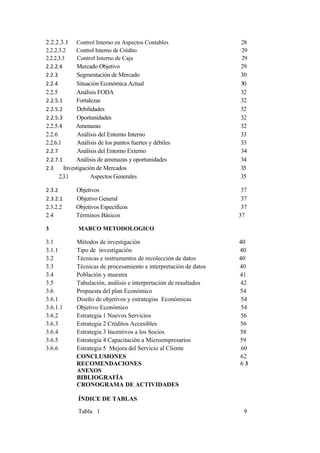 2.2.2.3.1     Control Interno en Aspectos Contables                28
2.2.2.3.2     Control Interno de Crédito                           29
2.2.2.3.3      Control Interno de Caja                             29
2.2.2.4       Mercado Objetivo                                     29
2.2.3         Segmentación de Mercado                              30
2.2.4         Situación Económica Actual                           30
2.2.5         Análisis FODA                                        32
2.2.5.1       Fortalezas                                           32
2.2.5.2       Debilidades                                          32
2.2.5.3        Oportunidades                                       32
2.2.5.4       Amenazas                                             32
2.2.6          Análisis del Entorno Interno                        33
2.2.6.1        Análisis de los puntos fuertes y débiles            33
2.2.7          Análisis del Entorno Externo                        34
2.2.7.1       Análisis de amenazas y oportunidades                 34
2.3      Investigación de Mercados                                 35
      2.3.1         Aspectos Generales                             35

2.3.2        Objetivos                                              37
2.3.2.1      Objetivo General                                       37
2.3.2.2      Objetivos Específicos                                  37
2.4          Términos Básicos                                      37

3             MARCO METODOLOGICO

3.1          Métodos de investigación                              40
3.1.1        Tipo de investigación                                 40
3.2          Técnicas e instrumentos de recolección de datos       40
3.3          Técnicas de procesamiento e interpretación de datos   40
3.4          Población y muestra                                   41
3.5          Tabulación, análisis e interpretación de resultados   42
3.6          Propuesta del plan Económico                          54
3.6.1        Diseño de objetivos y estrategias Económicas           54
3.6.1.1      Objetivo Económico                                     54
3.6.2        Estrategia 1 Nuevos Servicios                          56
3.6.3        Estrategia 2 Créditos Accesibles                      56
3.6.4        Estrategia 3 Incentivos a los Socios                  58
3.6.5        Estrategia 4 Capacitación a Microempresarios          59
3.6.6        Estrategia 5 Mejora del Servicio al Cliente            60
             CONCLUSIONES                                          62
             RECOMENDACIONES                                       63
             ANEXOS
             BIBLIOGRAFÍA
             CRONOGRAMA DE ACTIVIDADES

              ÍNDICE DE TABLAS

              Tabla 1                                               9
 