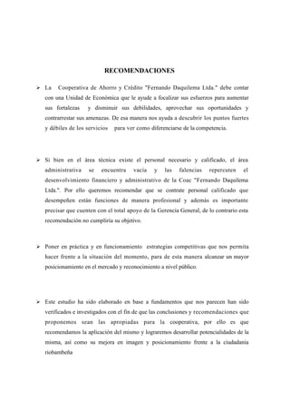 RECOMENDACIONES

 La    Cooperativa de Ahorro y Crédito "Fernando Daquilema Ltda." debe contar
   con una Unidad de Económica que le ayude a focalizar sus esfuerzos para aumentar
   sus fortalezas   y disminuir sus debilidades, aprovechar sus oportunidades y
   contrarrestar sus amenazas. De esa manera nos ayuda a descubrir los puntos fuertes
   y débiles de los servicios   para ver como diferenciarse de la competencia.




 Si bien en el área técnica existe el personal necesario y calificado, el área
   administrativa    se   encuentra    vacía    y   las   falencias   repercuten     el
   desenvolvimiento financiero y administrativo de la Coac "Fernando Daquilema
   Ltda.". Por ello queremos recomendar que se contrate personal calificado que
   desempeñen están funciones de manera profesional y además es importante
   precisar que cuenten con el total apoyo de la Gerencia General, de lo contrario esta
   recomendación no cumpliría su objetivo.



 Poner en práctica y en funcionamiento estrategias competitivas que nos permita
   hacer frente a la situación del momento, para de esta manera alcanzar un mayor
   posicionamiento en el mercado y reconocimiento a nivel público.




 Este estudio ha sido elaborado en base a fundamentos que nos parecen han sido
   verificados e investigados con el fin de que las conclusiones y recomendaciones que
   proponemos sean las apropiadas para la cooperativa, por ello es que
   recomendamos la aplicación del mismo y lograremos desarrollar potencialidades de la
   misma, así como su mejora en imagen y posicionamiento frente a la ciudadanía
   riobambeña
 