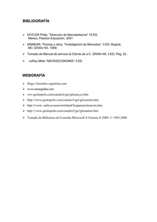 BIBLIOGRAFÍA


 KOTLER Philip, "Dirección de Mercadotecnia" 10 ED.
  México, Pearson Educación, 2001

 KINNEAR, Thomas y otros. "Investigación de Mercados". 5 ED. Bogotá,
  MC GRAN Hill, 1998.

 Tomado de Manual de servicio al Cliente de a.C. GRAN Hill, 3 ED, Pág. 42.

   LeRoy Miller “MICROECONOMÍA” 3 ED.



WEBGRAFÍA

 Hugo. González argentina.com
 www.monografias.com
 vwv.gestiopolis.com/canales5/ger/glosam¡n¡.htm
 http://www.gestopolis.com/canales5/ger/glosamini.htm
 http://vvww. uclm.es/users/mrichard/2esquema/eticacons.htm
 http://vww.gestiopolis.com/canales5/ger/glosamini.htm

 Tomado de Biblioteca de Consulta Microsoft ® Encarta ® 2009. © 1993-2008
 