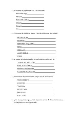 4. ¿Al momento de elegir los servicios, Ud. lo hace por?

       Facilidad de pago________________________

       Ubicación______________________________

       Variedad de Créditos_____________________

       Atención______________________________

       Categoría______________________________

       Otros__________________________________

5. ¿Al momento de adquirir sus créditos y otros servicios en que lugar lo hace?


         MUSHUC RUNA_____________________________________

         RIOBAMBA_________________________________________

         FERNANDO DAQUILEMA_____________________________

         MINGA_______________________________________________

         CHIBULEO___________________________________________

         ACCIÓN RURAL______________________________________

         OTROS_________________________________________________

6. ¿Al instante de realizar un crédito en una Cooperativa, ud lo hace por?

          MONTO DEL PRESTAMO__________________________

         FACILIDAD DE PAGO_____________________________

         CREDITOS ACCESIBLES____________________________

         VARIEDAD DE CREDITOS__________________________


7. ¿Al instante de disponer un crédito, ud que clase de crédito elige?

         MICROCRÉDITO________________________________

         CONSUMO____________________________________

         VIVIENDA_____________________________________

         HIPOTECARIO__________________________________

         PRENDARIO____________________________________

         ESPECIALES ____________________________________


8. ¿Cite dos sugerencias que permita mejorar el servicio de atención al cliente de
   las cooperativas de ahorro y créditos?
 