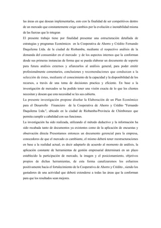 las áreas en que desean implementarlas, esto con la finalidad de ser competitivos dentro
de un mercado que constantemente exige cambios por la evolución e inestabilidad misma
de las fuerzas que lo integran
El presente trabajo tiene por finalidad presentar una estructuración detallada de
estrategias y programas Económicos en la Cooperativa de Ahorro y Crédito Fernando
Daquilema Ltda. de la ciudad de Riobamba, mediante el respectivo análisis de la
demanda del consumidor en el mercado y de los aspectos internos que la conforman
desde sus primeras instancias de forma que se pueda elaborar un documento de soporte
para futura análisis externos y afianzarlos al análisis general, para poder emitir
profesionalmente comentarios, conclusiones y recomendaciones que conduzcan a la
selección de éstas, mediante el conocimiento de la capacidad y la disponibilidad de los
recursos, a través de una toma de decisiones practica y eficiente. En base a la
investigación de mercados se ha podido tener una visión exacta de lo que los clientes
necesitan y desean que esta necesidad se les sea cubierta.
La presente investigación propone diseñar la Elaboración de un Plan Económico
para el Desarrollo    Financiero    de la Cooperativa de Ahorro y Crédito "Fernando
Daquilema Ltda.", ubicado en la ciudad de Riobamba-Provincia de Chimborazo que
permita cumplir a cabalidad con sus funciones.
La investigación ha sido realizada, utilizando el método deductivo y la información ha
sido recabada tanto de documentos ya existentes como de la aplicación de encuestas y
observación directa Presentamos entonces un documento gerencial para la empresa,
conocedores de que el mercado es cambiante, el mismo deberá tener reestructuraciones
en base a la realidad actual, es decir adaptarlo de acuerdo al momento de análisis, la
aplicación constante de herramientas de gestión empresarial determinará en un plazo
establecido la participación de mercado, la imagen y el posicionamiento, objetivos
propios de dichas herramientas, de esta forma canalizaremos los esfuerzos
positivamente hacia el fortalecimiento de la Cooperativa de Ahorro y Crédito , siendo los
gastadores de una actividad que deberá extenderse a todas las áreas que la conforman
para que los resultados sean mejores.
 