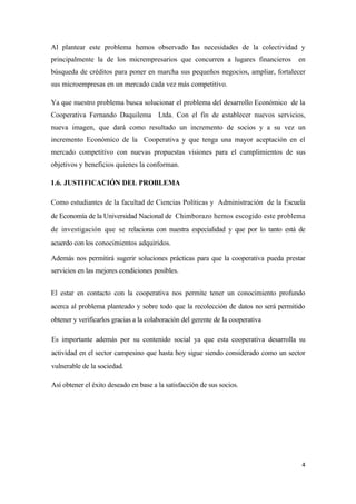 Al plantear este problema hemos observado las necesidades de la colectividad y
principalmente la de los micrempresarios que concurren a lugares financieros        en
búsqueda de créditos para poner en marcha sus pequeños negocios, ampliar, fortalecer
sus microempresas en un mercado cada vez más competitivo.

Ya que nuestro problema busca solucionar el problema del desarrollo Económico de la
Cooperativa Fernando Daquilema Ltda. Con el fin de establecer nuevos servicios,
nueva imagen, que dará como resultado un incremento de socios y a su vez un
incremento Económico de la Cooperativa y que tenga una mayor aceptación en el
mercado competitivo con nuevas propuestas visiones para el cumplimientos de sus
objetivos y beneficios quienes la conforman.

1.6. JUSTIFICACIÓN DEL PROBLEMA

Como estudiantes de la facultad de Ciencias Políticas y Administración de la Escuela
de Economía de la Universidad Nacional de Chimborazo hemos escogido este problema
de investigación que se relaciona con nuestra especialidad y que por lo tanto está de
acuerdo con los conocimientos adquiridos.

Además nos permitirá sugerir soluciones prácticas para que la cooperativa pueda prestar
servicios en las mejores condiciones posibles.


El estar en contacto con la cooperativa nos permite tener un conocimiento profundo
acerca al problema planteado y sobre todo que la recolección de datos no será permitido
obtener y verificarlos gracias a la colaboración del gerente de la cooperativa

Es importante además por su contenido social ya que esta cooperativa desarrolla su
actividad en el sector campesino que hasta hoy sigue siendo considerado como un sector
vulnerable de la sociedad.

Así obtener el éxito deseado en base a la satisfacción de sus socios.




                                                                                      4
 