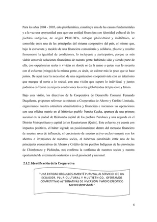 Para los años 2004 - 2005, esta problemática, constituye una de las causas fundamentales
y a la vez una oportunidad para que una entidad financiera con identidad cultural de los
pueblos indígenas, de origen PURUWA, enfoque pluricultural y multiétnico, se
consolide entre una de las principales del sistema cooperativo del país, el mismo que,
bajo la estructura y modelo de una financiera comunitaria y solidaria, plasme y recobre
firmemente la igualdad de condiciones, lo incluyente y participativo, porque es más
viable construir soluciones financieras de nuestra gente, habiendo sido y siendo parte de
ella, con experiencias reales y vividas en donde se da la mano a quien mas lo necesita
con el esfuerzo (minga) de la misma gente, es decir, de valorar más lo poco que se hace
juntos. De aquí nace la necesidad de una organización cooperativista con un idealismo
que marque el norte a lo social, con una visión que supere lo individual y juntos
podamos enfrentar en mejores condiciones los retos globalizados del presente y futuro.

Bajo esta visión, los directivos de la Cooperativa de Desarrollo Comunal Femando
Daquilema, proponen reformar su estatuto a Cooperativa de Ahorro y Crédito Limitada,
organizamos nuestra estructura administrativa y financiera e iniciamos las operaciones
con una oficina matriz en el histórico pueblo Puruha Cacha, apertura de una primera
sucursal en la ciudad de Riobamba capital de los pueblos Puruhaes y una segunda en el
Distrito Metropolitano y capital de los Ecuatorianos (Quito). Este esfuerzo, ya cuenta con
impactos positivos, el haber logrado un posicionamiento dentro del mercado financiero
de nuestra zona de influencia, el crecimiento de nuestro activo exclusivamente con los
ahorros e inversiones de nuestros socios, el habernos constituido entre una de las
principales cooperativas de Ahorro y Crédito de los pueblos Indígenas de las provincias
de Chimborazo y Pichincha, nos confirma la confianza de nuestros socios y nuestra
oportunidad de crecimiento sostenido a nivel provincial y nacional.

2.1.2. Identificación de la Cooperativa


             "UNA ENTIDAD ORGULLOS AMENTÉ PURUWA, AL SERVICIO DE UN
               ECUADOR. PLURICULTURAL Y MULTIÉTNICO, OFERTAMOS
              COMPETITIVAS ALTERNATIVAS DE INVERSIÓN Y APOYO CREDITICIO
                                 MICROEMPRESARIAL"




                                                                                         6
 