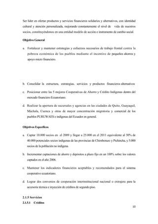 Ser líder en ofertar productos y servicios financieros solidarios y alternativos, con identidad
cultural y atención personalizada, mejorando constantemente el nivel de      vida de nuestros
socios, constituyéndonos en una entidad modelo de acción e instrumento de cambio social.

Objetivo General

a. Fortalecer y mantener estrategias y esfuerzos necesarios de trabajo frontal contra la
    pobreza económica de los pueblos mediante el incentivo de pequeños ahorros y
    apoyo micro financiero.




b. Consolidar la estructura, estrategias, servicios y productos financieros alternativos

c. Posicionar entre las 5 mejores Cooperativas de Ahorro y Crédito Indígenas dentro del
    mercado financiero Ecuatoriano.

d. Realizar la apertura de sucursales y agencias en las ciudades de Quito, Guayaquil,
    Máchala, Cuenca y otras de mayor concentración migratoria y comercial de los
    pueblos PURUWAES e indígenas del Ecuador en general.


Objetivos Específicos

a. Captar 10.000 socios en el 2009 y llegar a 25.000 en el 2011 equivalente al 50% de
   40.000 potenciales socios indígenas de las provincias de Chimborazo y Pichincha, y 5.000
   socios de la población no indígena.

b. Incrementar captaciones de ahorro y depósitos a plazo fijo en un 100% sobre los valores
   captados en el año 2006.

c. Mantener los indicadores financieros aceptables y recomendados para el sistema
   cooperativo ecuatoriano.

d. Lograr dos convenios de cooperación interinstitucional nacional o extrajera para la
   accesoria técnica e inyección de créditos de segundo piso.


2.1.5 Servicios
2.1.5.1   Créditos
                                                                                            10
 