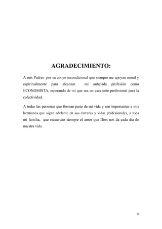 AGRADECIMIENTO:
A mis Padres por su apoyo incondicional que siempre me apoyan moral y
espiritualmente   para   alcanzar     mi    anhelada   profesión   como
ECONOMISTA, esperando de mí que sea un excelente profesional para la
colectividad.

A todas las personas que forman parte de mi vida y son importantes a mis
hermanos que sigan adelante en sus carreras y vidas profesionales, a toda
mi familia, que recuerdan siempre el amor que Dios nos da cada día de
nuestra vida




                                                                       iii
 
