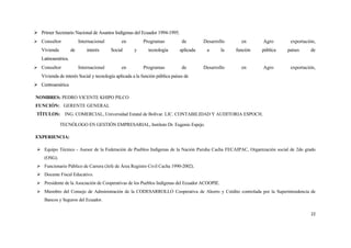  Primer Secretario Nacional de Asuntos Indígenas del Ecuador 1994-1995.
 Consultor              Internacional        en         Programas            de        Desarrollo     en      Agro       exportación,
   Vivienda         de       interés     Social     y       tecnología       aplicada    a      la   función   pública   países    de
   Latinoamérica.
 Consultor              Internacional        en         Programas            de        Desarrollo     en      Agro       exportación,
   Vivienda de interés Social y tecnología aplicada a la función pública países de
 Centroamérica

NOMBRES: PEDRO VICENTE KHIPO PILCO
FUNCIÓN: GERENTE GENERAL
 TÍTULOS: ING. COMERCIAL, Universidad Estatal de Bolívar. LIC. CONTABILIDAD Y AUDITORIA ESPOCH.

              TECNÓLOGO EN GESTIÓN EMPRESARIAL, Instituto Dr. Eugenio Espejo.

EXPERIENCIA:

  Equipo Técnico - Asesor de la Federación de Pueblos Indígenas de la Nación Puruha Cacha FECAIPAC, Organización social de 2do grado
     (OSG).
  Funcionario Público de Carrera (Jefe de Área Registro Civil Cacha 1990-2002).
  Docente Fiscal Educativo.
  Presidente de la Asociación de Cooperativas de los Pueblos Indígenas del Ecuador ACOOPIE.
  Miembro del Consejo de Administración de la CODESARROLLO Cooperativa de Ahorro y Crédito controlada por la Superintendencia de
     Bancos y Seguros del Ecuador.

                                                                                                                                   22
 