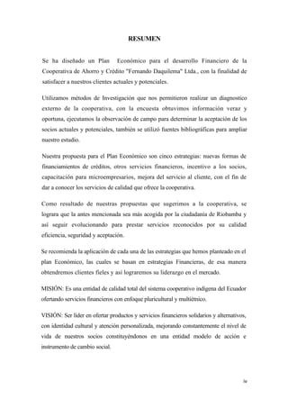 RESUMEN


Se ha diseñado un Plan          Económico para el desarrollo Financiero de la
Cooperativa de Ahorro y Crédito "Fernando Daquilema" Ltda., con la finalidad de
satisfacer a nuestros clientes actuales y potenciales.

Utilizamos métodos de Investigación que nos permitieron realizar un diagnostico
externo de la cooperativa, con la encuesta obtuvimos información veraz y
oportuna, ejecutamos la observación de campo para determinar la aceptación de los
socios actuales y potenciales, también se utilizó fuentes bibliográficas para ampliar
nuestro estudio.

Nuestra propuesta para el Plan Económico son cinco estrategias: nuevas formas de
financiamientos de créditos, otros servicios financieros, incentivo a los socios,
capacitación para microempresarios, mejora del servicio al cliente, con el fin de
dar a conocer los servicios de calidad que ofrece la cooperativa.

Como resultado de nuestras propuestas que sugerimos a la cooperativa, se
lograra que la antes mencionada sea más acogida por la ciudadanía de Riobamba y
así seguir evolucionando para prestar servicios reconocidos por su calidad
eficiencia, seguridad y aceptación.

Se recomienda la aplicación de cada una de las estrategias que hemos planteado en el
plan Económico, las cuales se basan en estrategias Financieras, de esa manera
obtendremos clientes fieles y así lograremos su liderazgo en el mercado.

MISIÓN: Es una entidad de calidad total del sistema cooperativo indígena del Ecuador
ofertando servicios financieros con enfoque pluricultural y multiétnico.

VISIÓN: Ser líder en ofertar productos y servicios financieros solidarios y alternativos,
con identidad cultural y atención personalizada, mejorando constantemente el nivel de
vida de nuestros socios constituyéndonos en una entidad modelo de acción e
instrumento de cambio social.




                                                                                       iv
 