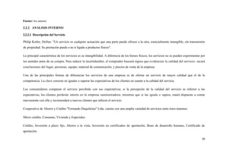 Fuente: los autores

2.2.2 ANÁLISIS INTERNO

2.2.2.1 Descripción del Servicio

Philip Kotler, Define: "Un servicio es cualquier actuación que una parte puede ofrecer a la otra, esencialmente intangible, sin transmisión
de propiedad. Su prestación puede o no ir ligada a productos físicos".

La principal característica de los servicios es su intangibilidad. A diferencia de los bienes físicos, los servicios no se pueden experimentar por
los sentidos antes de su compra. Para reducir la incertidumbre, el comprador buscará signos que evidencien la calidad del servicio: sacará
conclusiones del lugar, personas, equipo, material de comunicación, y precios de venta de la empresa.

Una de las principales formas de diferenciar los servicios de una empresa es de ofertar un servicio de mayor calidad que el de la
competencia. La clave consiste en igualar o superar las expectativas de los clientes en cuanto a la calidad del servicio.

Los consumidores comparan el servicio percibido con sus expectativas; si la percepción de la calidad del servicio es inferior a las
expectativas, los clientes perderán interés en la empresa suministradora; mientras que si las iguala o supera, estará dispuesto a contar
nuevamente con ella y recomendará a nuevos clientes que utilicen el servicio.

Cooperativa de Ahorro y Crédito "Fernando Daquilema" Ltda. cuenta con una amplia variedad de servicios entre éstos tenemos:

Micro crédito, Consumo, Vivienda y Especiales.

Crédito, Inversión a plazo fijo, Ahorro a la vista, Inversión en certificados de aportación, Bono de desarrollo humano, Certificado de
aportación.

                                                                                                                                               30
 