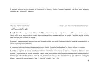 El mercado objetivo que está dirigido la Cooperativa de Ahorro y Crédito "Femando Daquilema" Ltda. Es al sector indígena y
campesinos de la provincia de Chimborazo.




5                                                                                     2 6
 LeRoy Miller, 1990, “MICROECONOMÍA”                                                    KOTLER Philip, 2000, 'DIRECCIÓN DE MERCADOTECNIA"


    2.2.3 Segmento de Mercado

Philip, Kotler, Define a la segmentación del mercado: "El mercado está integrado por compradores y estos difieren en uno o más aspectos.
Pueden deferir en sus deseos, poder de compra, ubicaciones geográficas, actitudes y prácticas de compra. Cualquiera de estas variables
puede utilizarse para segmentar un mercado7".

Definimos a la segmentación de mercado como una estrategia utilizada para dividir el mercado en distintos grupos de compradores que se
estiman requieren productos diferentes.

El segmento al cual tiene cobertura la Cooperativa de Ahorro y Crédito "Fernando Daquilema Ltda." es al sector indígena y campesina.

El perfil de un segmento de mercado describe las similitudes entre clientes potenciales en un mercado y explica las diferencias entre
personas y organizaciones en diversos segmentos. El perfil puede cubrir aspectos como características demográficas, factores geográficos,
beneficios que se buscan en el producto, estilos de vida, preferencias de marca, y otros aspectos como los que se tomó en cuenta para
definir el segmento de mercado para la COAC "FERNANDO DAQUILEMA" LTDA.
                                                                                                                                        34
 