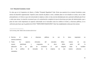 2.2.4 Situación Económica Actual

Es claro que en la Cooperativa de Ahorro y Crédito "Femando Daquilema" Ltda. Existe una ausencia de un sistema Económico como
técnica de desarrollo organizacional. Aspectos como creación de planes a corto y mediano plazo no son tomados en cuenta, esto se debe
principalmente a la forma en que está estructurada la empresa, es decir, no hay una área destinada para esto y personal calificado para llevar
a cabo estas tareas, la situación coyuntural que es la centralización completa de toma de decisiones por parte del administrador, que a
pesar de tener cierta importancia en aspectos relacionado con el mercadeo como los créditos al cliente y relaciones públicas, no es
suficiente para hacer que la gestión de la COAC "FERNANDO DAQUILEMA" Ltda. Sea completamente exitosa por dos razones:



7
 KOTLER Philip, 2000, "DIRECCIÓN DE MERCADOTECNIA"




 Servicio          al          cliente         y         relaciones        públicas         no          son       lo      único       importante         en
     sistema económico,
 Todos             los             aspectos             relevantes         del          mercadeo              deben        tratarse          de         una
     manera          planificada                y           congruente,            es         decir,            deben         partir          del          la
     aplicación          de         un         plan        de          económico        el        cual         integrará     todas       la         variables
     de       la         política         de          mercadeo         de     la        empresa           de       una      manera       coherente         y
     sistemática.



                                                                                                                                                          35
 