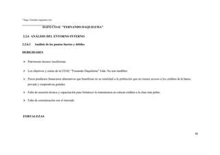8
    Hugo. González argentina.com


                      DAFO COAC "FERNANDO DAQUILEMA"

    2.2.6 ANÁLISIS DEL ENTORNO INTERNO

2.2.6.1       Análisis de los puntos fuertes y débiles

DEBILIDADES

     Patrimonio técnico insuficiente

     Los objetivos y metas de la COAC "Femando Daquilema” Ltda. No son medibles

     Pocos productos financieros alternativos que benefician en su totalidad a la población que no tienen acceso a los créditos de la banca
        privada y cooperativas grandes.

     Falta de asesoría técnica y capacitación para fortalecer la reinsistencia en colocar créditos a la clase más pobre.

     Falta de comunicación con el mercado




    FORTALEZAS




                                                                                                                                               38
 