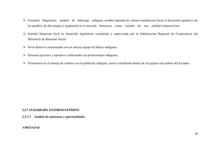  Fernando Daquilema, modelo de liderazgo indígena, nombre inmortal de valiosa contribución hacia el desarrollo equitativo de
   los pueblos, de alta imagen y aceptación en el mercado financiero    como   nombre    de una     entidad cooperativista.

 Entidad financiera local en desarrollo legalmente constituida y supervisada por la Subdirección Regional de Cooperativas del
   Ministerio de Bienestar Social

 Nivel directivo estructurado con un selecto equipo de líderes indígenas.

 Personal ejecutivo y operativo conformado con profesionales indígenas.

 Persistencia en el manejo de créditos con la población indígena, sector considerado dentro de los grupos más pobres del Ecuador.




2.2.7 ANÁLISIS DEL ENTORNO EXTERNO

2.2.7.1 Análisis de amenazas y oportunidades


AMENAZAS
                                                                                                                                     39
 