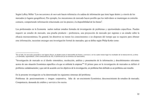 Según LeRoy Miller “Los mecanismos de mercado hacen referencia a la cadena de información que tiene lugar dentro y a través de los
mercados (o lugares geográficos). Por ejemplo, los mecanismos de mercado hacen posible que los individuos se mantengan en estrecho
contacto, compartiendo información relacionada con los precios y la disponibilidad de los bienes9.


Los profesionales en la Economía suelen realizar estudios formales de investigación de problemas y oportunidades específicas. Pueden
requerir un estudio de mercado, una prueba producto - preferencia, una proyección de mercado por regiones o un estudio sobre la
eficacia microeconómica. En general, los directivos no tienen los conocimientos o no disponen del tiempo que se requiere para obtener
esta información, necesitan encargar una investigación formal de mercados, que se define según Philip Kotler como:




9
 De un lado, los mercados geográficos son lugares físicos, en donde ocurre el intercambio de bienes y servicios y en los cuales tienen lugar los resultados de la interacción de ¡a oferta
y la demanda, registrándose, como consecuencia de ello, la definición de los términos de intercambio.

"Investigación de mercado es el diseño sistemático, recolección, análisis y presentación de la información y descubrimientos relevantes
acerca de una situación Económica específica a la que se enfrenta la empresa10" El primer paso en la investigación de mercados es definir el
problema cuidadosamente y que esté de acuerdo con los objetivos de la investigación, un problema bien definido es un problema casi resuelto.


En la presente investigación se ha determinado los siguientes síntomas del problema:
Problemas de posicionamiento e imagen corporativa, falta de un crecimiento Económico, desconocimiento de estudios de mercado;
Competencia, demanda de créditos y servicio a los socios.




                                                                                                                                                                                        42
 