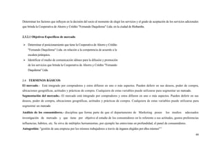 Determinar los factores que influyen en la decisión del socio al momento de elegir los servicios y el grado de aceptación de los servicios adicionales
que brinda la Cooperativa de Ahorro y Crédito "Fernando Daquilema" Ltda. en la ciudad de Riobamba.


2.3.2.1 Objetivos Específicos de mercado

 Determinar el posicionamiento que tiene la Cooperativa de Ahorro y Crédito
    "Femando Daquilema" Ltda. en relación a la competencia de acuerdo a la
    escalera jerárquica.
 Identificar el medio de comunicación idóneo para la difusión y promoción
    de los servicios que brinda la Cooperativa de Ahorro y Crédito "Femando
    Daquilema" Ltda.


2.4 TERMINOS BÁSICOS
El mercado.- Está integrado por compradores y estos difieren en uno o más aspectos. Pueden deferir en sus deseos, poder de compra,
ubicaciones geográficas, actitudes y prácticas de compra. Cualquiera de estas variables puede utilizarse para segmentar un mercado.
Segmentación del mercado.- El mercado está integrado por compradores y estos difieren en uno o más aspectos. Pueden deferir en sus
deseos, poder de compra, ubicaciones geográficas, actitudes y prácticas de compra. Cualquiera de estas variables puede utilizarse para
segmentar un mercado

Análisis de los consumidores.- disciplina que forma parte de que el departamento de Marketing posee                       los medios      adecuados
investigación de mercado y que tiene por objetivo el estudie de los consumidores en lo referente a sus actitudes, gustos preferencias
influencias, hábitos, etc. Se sirve de múltiples herramientas; por ejemplo las entrevistas en profundidad, el panel de consumidores.
Autogestión: "gestión de una empresa por los mismos trabajadores a través de órganos elegidos por ellos mismos"11
                                                                                                                                                   44
 
