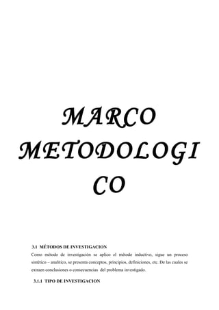 MARCO
METODOLOGI
    CO

3.1 MÉTODOS DE INVESTIGACION
Como método de investigación se aplico el método inductivo, sigue un proceso
sintético – analítico, se presenta conceptos, principios, definiciones, etc. De las cuales se
extraen conclusiones o consecuencias del problema investigado.

 3.1.1 TIPO DE INVESTIGACION
 