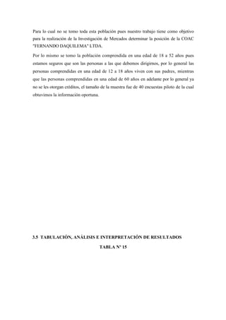 Para lo cual no se tomo toda esta población pues nuestro trabajo tiene como objetivo
para la realización de la Investigación de Mercados determinar la posición de la COAC
"FERNANDO DAQUILEMA" LTDA.

Por lo mismo se tomo la población comprendida en una edad de 18 a 52 años pues
estamos seguros que son las personas a las que debemos dirigirnos, por lo general las
personas comprendidas en una edad de 12 a 18 años viven con sus padres, mientras
que las personas comprendidas en una edad de 60 años en adelante por lo general ya
no se les otorgan créditos, el tamaño de la muestra fue de 40 encuestas piloto de la cual
obtuvimos la información oportuna.




3.5 TABULACIÓN, ANÁLISIS E INTERPRETACIÓN DE RESULTADOS

                                     TABLA Nº 15
 
