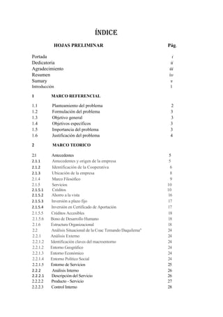 ÍNDICE
           HOJAS PRELIMINAR                                    Pág.

Portada                                                           i
Dedicatoria                                                      ii
Agradecimiento                                                  iii
Resumen                                                         iv
Sumary                                                           v
Introducción                                                    1

1         MARCO REFERENCIAL

1.1        Planteamiento del problema                           2
1.2        Formulación del problema                             3
1.3        Objetivo general                                     3
1.4        Objetivos específicos                                3
1.5        Importancia del problema                             3
1.6        Justificación del problema                           4

2          MARCO TEORICO

2.1       Antecedentes                                          5
2.1.1      Antecedentes y origen de la empresa                  5
2.1.2      Identificación de la Cooperativa                      6
2.1.3      Ubicación de la empresa                               8
2.1.4      Marco Filosófico                                      9
2.1.5      Servicios                                           10
2.1.5.1    Créditos                                            10
2.1.5.2   Ahorro a la vista                                    16
2.1.5.3   Inversión a plazo fijo                               17
2.1.5.4   Inversión en Certificado de Aportación               17
2.1.5.5   Créditos Accesibles                                  18
2.1.5.6   Bono de Desarrollo Humano                            18
2.1.6     Estructura Organizacional                            18
2.2       Análisis Situacional de la Coac Temando Daquilema"   24
2.2.1     Análisis Externo                                     24
2.2.1.2   Identificación claves del macroentorno               24
2.2.1.2   Entorno Geográfico                                   24
2.2.1.3   Entorno Económico                                    24
2.2.1.4   Entorno Político Social                              24
2.2.1.5   Entorno de Servicios                                 25
2.2.2      Análisis Interno                                    26
2.2.2.1   Descripción del Servicio                             26
2.2.2.2   Producto - Servicio                                  27
2.2.2.3   Control Interno                                      28
 