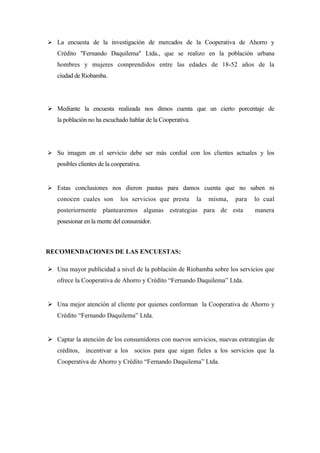  La encuesta de la investigación de mercados de la Cooperativa de Ahorro y
   Crédito "Fernando Daquilema" Ltda., que se realizo en la población urbana
   hombres y mujeres comprendidos entre las edades de 18-52 años de la
   ciudad de Riobamba.




 Mediante la encuesta realizada nos dimos cuenta que un cierto porcentaje de
   la población no ha escuchado hablar de la Cooperativa.




 Su imagen en el servicio debe ser más cordial con los clientes actuales y los
   posibles clientes de la cooperativa.


 Estas conclusiones nos dieron pautas para damos cuenta que no saben ni
   conocen cuales son         los servicios que presta      la   misma,   para   lo cual
   posteriormente plantearemos algunas estrategias para de esta                  manera
   posesionar en la mente del consumidor.



RECOMENDACIONES DE LAS ENCUESTAS:

 Una mayor publicidad a nivel de la población de Riobamba sobre los servicios que
   ofrece la Cooperativa de Ahorro y Crédito “Fernando Daquilema” Ltda.


 Una mejor atención al cliente por quienes conforman la Cooperativa de Ahorro y
   Crédito “Fernando Daquilema” Ltda.


 Captar la atención de los consumidores con nuevos servicios, nuevas estrategias de
   créditos, incentivar a los socios para que sigan fieles a los servicios que la
   Cooperativa de Ahorro y Crédito “Fernando Daquilema” Ltda.
 