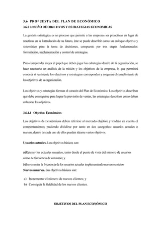 3.6 PROPUESTA DEL PLAN DE ECONÓMICO
3.6.1 DISEÑO DE OBJETIVOS Y ESTRATEGIAS ECONOMICAS

La gestión estratégica es un proceso que permite a las empresas ser proactivas en lugar de
reactivas en la formulación de su futuro, éste se puede describir como un enfoque objetivo y
sistemático para la toma de decisiones, compuesto por tres etapas fundamentales:
formulación, implementación y control de estrategias.


Para comprender mejor el papel que deben jugar las estrategias dentro de la organización, se
hace necesario un análisis de la misión y los objetivos de la empresa, lo que permitirá
conocer si realmente los objetivos y estrategias corresponden y aseguran el cumplimiento de
los objetivos de la organización.


Los objetivos y estrategias forman el corazón del Plan de Económico. Los objetivos describen
qué debe conseguirse para lograr la previsión de ventas, las estrategias describen cómo deben
enlazarse los objetivos.


3.6.1.1 Objetivo Económicos

Los objetivos de Económicos deben referirse al mercado objetivo y tendrán en cuenta el
comportamiento; pudiendo dividirse por tanto en dos categorías: usuarios actuales o
nuevos, dentro de cada uno de ellos pueden idearse varios objetivos.


Usuarios actuales. Los objetivos básicos son:

a)Retener los actuales usuarios, tanto desde el punto de vista del número de usuarios
como de frecuencia de consumo; y
b)Incrementar la frecuencia de los usuarios actuales implementando nuevos servicios
Nuevos usuarios. Sus objetivos básicos son:

a) Incrementar el número de nuevos clientes; y
b) Conseguir la fidelidad de los nuevos clientes.




                           OBJETIVOS DEL PLAN ECONÓMICO
 