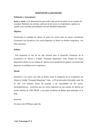 INSENTIVOS A LOS SOCIOS

Definición y Antecedentes

Socio, o socia.- es la denominación que recibe cada una de las partes en un contrato de
sociedad. Mediante ese contrato, cada uno de los socios se compromete a aportar un
capital a una sociedad, normalmente con una finalidad empresarial.

Objetivo

Incrementar la cantidad de ahorro de parte los socios para un mayor crecimiento
Económico con incentivos a los socios depósitos su dinero en nuestra cooperativa con
rifas concursos.

Política

 Esta propuesta es una de las más eficaces para el desarrollo Financiero de la
Cooperativa de Ahorro y Crédito “Fernando Daquilema” Ltda. Porque los socios
depositaran dinero en sus cuentas de ahorros con el propósito de ganarse un premio por
depositar su confianza en la cooperativa.

Diseño

Incentivar a los socios con rifas en fechas como la fundación de la Cooperativa de
Ahorro y Crédito “Fernando Daquilema” Ltda., el 25 de diciembre (Navidad), cada fin
de año. Los premios serian de acuerdo a las necesidades de los socios:
electrodomésticos, consistiría que los socios depositen en sus cuentas de ahorros un
monto mínimo de USD 200.00 y por parte recibirían un Boleto para participar en la
Rifa.

Inversión

El costo es de $1500 por cada rifa.




3.6.5 Estrategia Nº 4
 