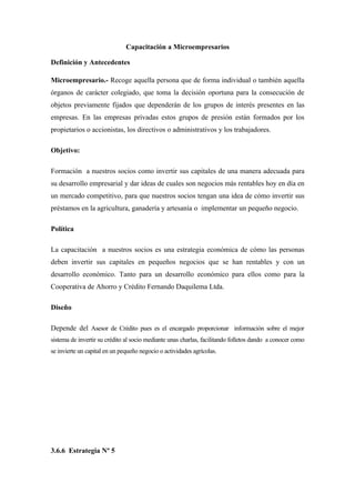 Capacitación a Microempresarios

Definición y Antecedentes

Microempresario.- Recoge aquella persona que de forma individual o también aquella
órganos de carácter colegiado, que toma la decisión oportuna para la consecución de
objetos previamente fijados que dependerán de los grupos de interés presentes en las
empresas. En las empresas privadas estos grupos de presión están formados por los
propietarios o accionistas, los directivos o administrativos y los trabajadores.

Objetivo:

Formación a nuestros socios como invertir sus capitales de una manera adecuada para
su desarrollo empresarial y dar ideas de cuales son negocios más rentables hoy en día en
un mercado competitivo, para que nuestros socios tengan una idea de cómo invertir sus
préstamos en la agricultura, ganadería y artesanía o implementar un pequeño negocio.

Política

La capacitación a nuestros socios es una estrategia económica de cómo las personas
deben invertir sus capitales en pequeños negocios que se han rentables y con un
desarrollo económico. Tanto para un desarrollo económico para ellos como para la
Cooperativa de Ahorro y Crédito Fernando Daquilema Ltda.

Diseño

Depende del Asesor de Crédito pues es el encargado proporcionar información sobre el mejor
sistema de invertir su crédito al socio mediante unas charlas, facilitando folletos dando a conocer como
se invierte un capital en un pequeño negocio o actividades agrícolas.




3.6.6 Estrategia Nº 5
 