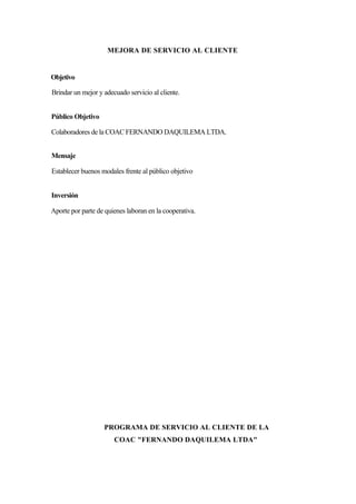 MEJORA DE SERVICIO AL CLIENTE


Objetivo

Brindar un mejor y adecuado servicio al cliente.


Público Objetivo

Colaboradores de la COAC FERNANDO DAQUILEMA LTDA.


Mensaje

Establecer buenos modales frente al público objetivo


Inversión

Aporte por parte de quienes laboran en la cooperativa.




                   PROGRAMA DE SERVICIO AL CLIENTE DE LA
                       COAC "FERNANDO DAQUILEMA LTDA"
 