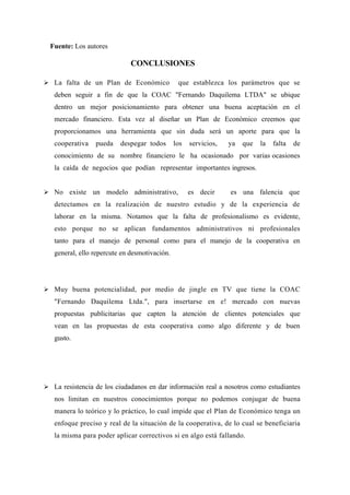 Fuente: Los autores

                              CONCLUSIONES

 La falta de un Plan de Económico              que establezca los parámetros que se
   deben seguir a fin de que la COAC "Fernando Daquilema LTDA" se ubique
   dentro un mejor posicionamiento para obtener una buena aceptación en el
   mercado financiero. Esta vez al diseñar un Plan de Económico creemos que
   proporcionamos una herramienta que sin duda será un aporte para que la
   cooperativa   pueda    despegar todos       los   servicios,   ya   que   la   falta   de
   conocimiento de su nombre financiero le ha ocasionado por varias ocasiones
   la caída de negocios que podían representar importantes ingresos.


 No existe un modelo administrativo,                es decir     es una falencia que
   detectamos en la realización de nuestro estudio y de la experiencia de
   laborar en la misma. Notamos que la falta de profesionalismo es evidente,
   esto porque no se aplican fundamentos administrativos ni profesionales
   tanto para el manejo de personal como para el manejo de la cooperativa en
   general, ello repercute en desmotivación.




 Muy buena potencialidad, por medio de jingle en TV que tiene la COAC
   "Fernando Daquilema Ltda.", para insertarse en e! mercado con nuevas
   propuestas publicitarias que capten la atención de clientes potenciales que
   vean en las propuestas de esta cooperativa como algo diferente y de buen
   gusto.




 La resistencia de los ciudadanos en dar información real a nosotros como estudiantes
   nos limitan en nuestros conocimientos porque no podemos conjugar de buena
   manera lo teórico y lo práctico, lo cual impide que el Plan de Económico tenga un
   enfoque preciso y real de la situación de la cooperativa, de lo cual se beneficiaria
   la misma para poder aplicar correctivos si en algo está fallando.
 