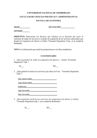 UNIVERSIDAD NACIONAL DE CHIMBORAZO
       FACULTAD DE CIENCIAS POLITICAS Y ADMINISTRATIVAS
                            ESCUELA DE ECONOMIA


EDAD___________                             OCUPACIÓN______________
GÉNERO _______

OBJETIVO: Determinar los factores que influyen en la decisión del socio al
momento de elegir los servicios y el grado de aceptación de los servicios adicionales que
brinda la Cooperativa de Ahorro y Crédito "Fernando Daquilema" Ltda., en la ciudad de
Riobamba.


NOTA: La información que usted nos proporciona es con fines académicos.


                                  CUESTIONARIO
1. ¿Ha escuchado Ud. sobre la cooperativa de ahorro y crédito "Fernando
Daquilema" Ltda. ?
      SI____                                      NO___

2. ¿Qué opinión le merece los servicios que ofrece la Coac "Fernando Daquilema
   Ltda."?

     Muy desfavorable__________________________
     Algo desfavorable__________________________
     Indiferente________________________________
     Algo favorable_____________________________
     Muy favorable_____________________________

3. ¿Ha requerido usted de los servicios de cooperativa de ahorro y crédito
   "Femando Daquilema Ltda.". en la ciudad de Riobamba?


               SI____                    NO___
 