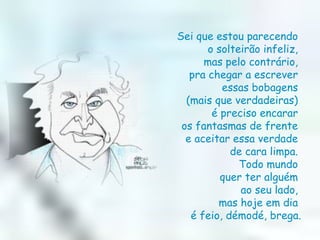 Sei que estou parecendo  o solteirão infeliz,  mas pelo contrário,  pra chegar a escrever  essas bobagens  (mais que verdadeiras)  é preciso encarar  os fantasmas de frente  e aceitar essa verdade  de cara limpa.  Todo mundo  quer ter alguém  ao seu lado,  mas hoje em dia  é feio, démodé, brega. 